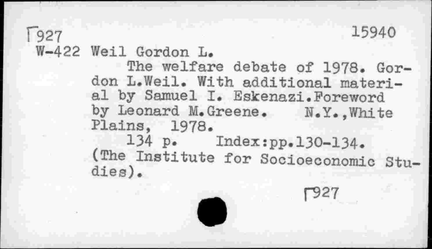 ﻿[“927	15940
W-422 Weil Gordon L.
The welfare debate of 1978. Gordon L.Weil. With additional material by Samuel I. Eskenazi.Foreword by Leonard M.Greene. N.Y.»White Plains, 1978.
134 p. Index:pp.130-134.
(The Institute for Socioeconomic Studies).
|“927